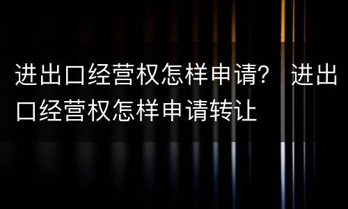 进出口经营权怎样申请？ 进出口经营权怎样申请转让