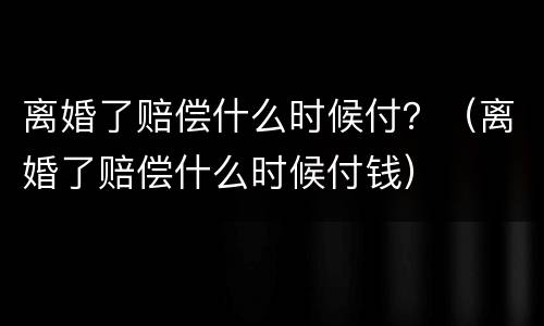 离婚了赔偿什么时候付？（离婚了赔偿什么时候付钱）