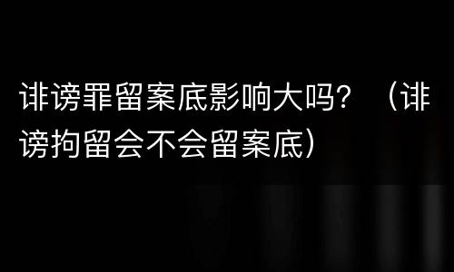 诽谤罪留案底影响大吗？（诽谤拘留会不会留案底）