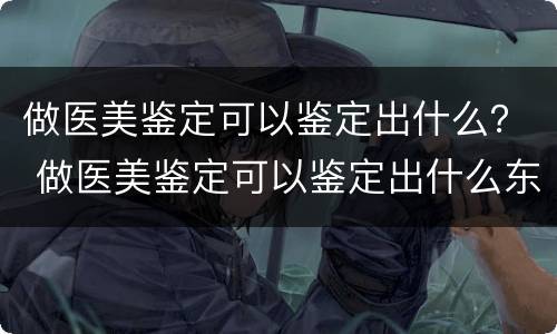 做医美鉴定可以鉴定出什么？ 做医美鉴定可以鉴定出什么东西