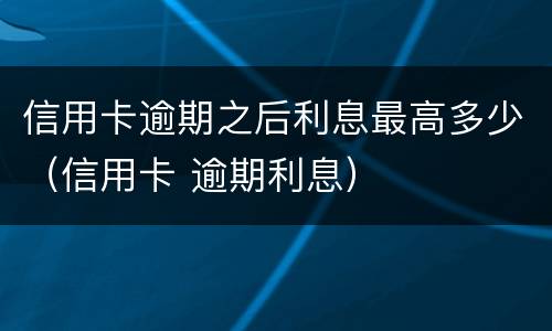 信用卡逾期之后利息最高多少（信用卡 逾期利息）