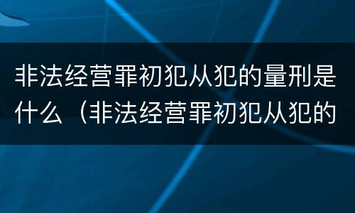 非法经营罪初犯从犯的量刑是什么（非法经营罪初犯从犯的量刑是什么意思）