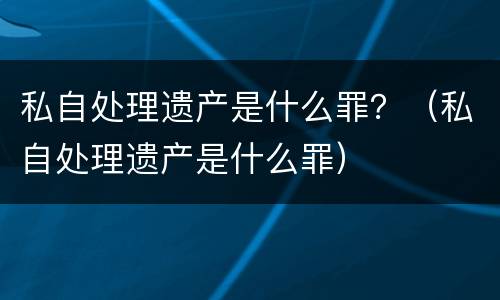 私自处理遗产是什么罪？（私自处理遗产是什么罪）
