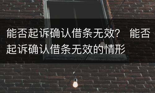 能否起诉确认借条无效？ 能否起诉确认借条无效的情形