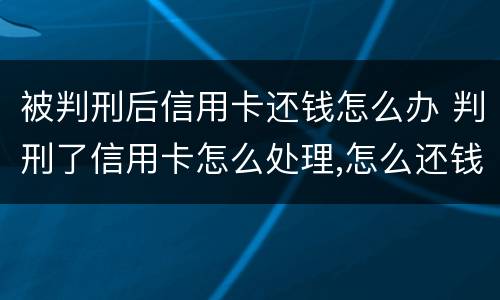 被判刑后信用卡还钱怎么办 判刑了信用卡怎么处理,怎么还钱