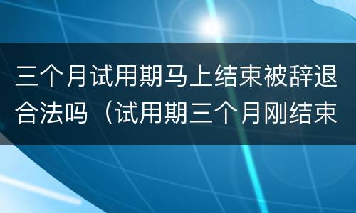 三个月试用期马上结束被辞退合法吗（试用期三个月刚结束后被辞退）