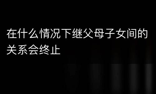 在什么情况下继父母子女间的关系会终止