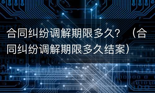合同纠纷调解期限多久？（合同纠纷调解期限多久结案）