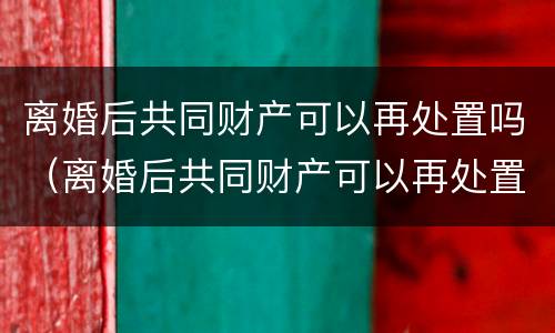离婚后共同财产可以再处置吗（离婚后共同财产可以再处置吗）