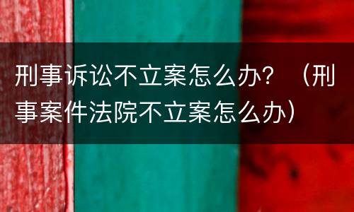 刑事诉讼不立案怎么办？（刑事案件法院不立案怎么办）