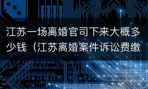 江苏一场离婚官司下来大概多少钱（江苏离婚案件诉讼费缴纳标准）