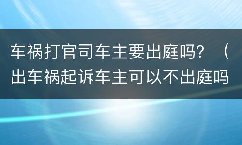 车祸打官司车主要出庭吗？（出车祸起诉车主可以不出庭吗）
