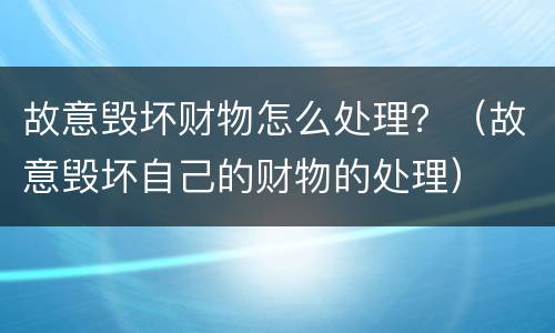 故意毁坏财物怎么处理？（故意毁坏自己的财物的处理）