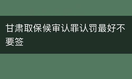 甘肃取保候审认罪认罚最好不要签