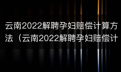 云南2022解聘孕妇赔偿计算方法（云南2022解聘孕妇赔偿计算方法公布）
