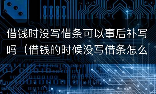 借钱时没写借条可以事后补写吗（借钱的时候没写借条怎么办）