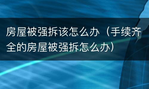 房屋被强拆该怎么办（手续齐全的房屋被强拆怎么办）