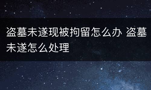 盗墓未遂现被拘留怎么办 盗墓未遂怎么处理