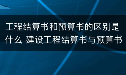 工程结算书和预算书的区别是什么 建设工程结算书与预算书的编制有何不同