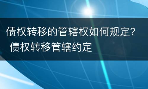 债权转移的管辖权如何规定？ 债权转移管辖约定