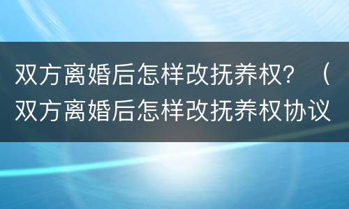 双方离婚后怎样改抚养权？（双方离婚后怎样改抚养权协议）