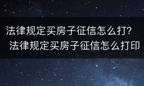 法律规定买房子征信怎么打？ 法律规定买房子征信怎么打印出来