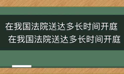 在我国法院送达多长时间开庭 在我国法院送达多长时间开庭呢