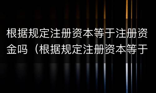 根据规定注册资本等于注册资金吗（根据规定注册资本等于注册资金吗）