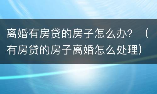 离婚有房贷的房子怎么办？（有房贷的房子离婚怎么处理）