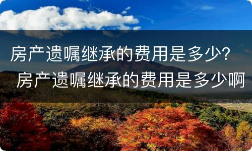 房产遗嘱继承的费用是多少？ 房产遗嘱继承的费用是多少啊