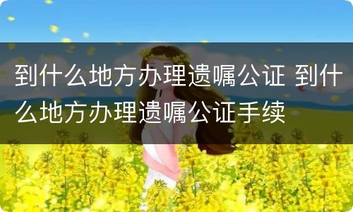 到什么地方办理遗嘱公证 到什么地方办理遗嘱公证手续