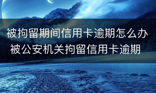 被拘留期间信用卡逾期怎么办 被公安机关拘留信用卡逾期