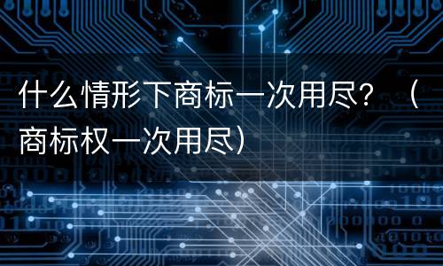什么情形下商标一次用尽？（商标权一次用尽）