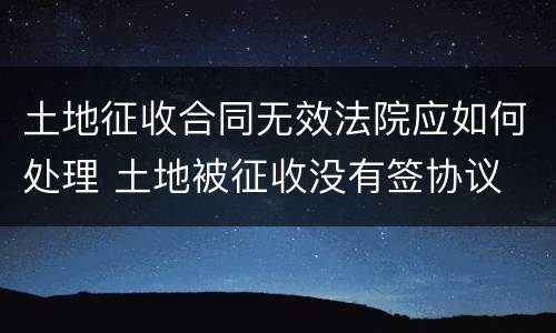 土地征收合同无效法院应如何处理 土地被征收没有签协议
