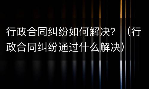 行政合同纠纷如何解决？（行政合同纠纷通过什么解决）