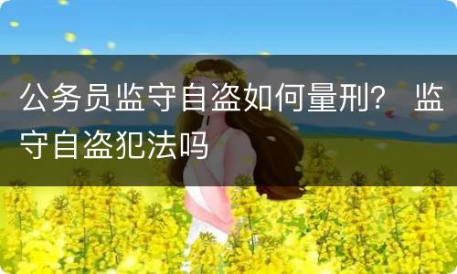 公务员监守自盗如何量刑？ 监守自盗犯法吗