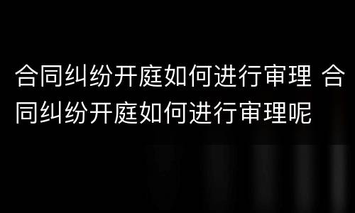 合同纠纷开庭如何进行审理 合同纠纷开庭如何进行审理呢