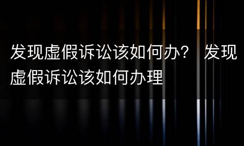 发现虚假诉讼该如何办？ 发现虚假诉讼该如何办理