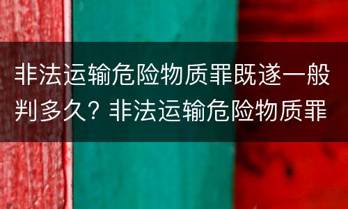 非法运输危险物质罪既遂一般判多久? 非法运输危险物质罪是结果犯