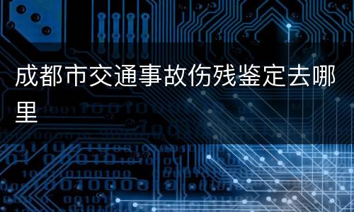 成都市交通事故伤残鉴定去哪里