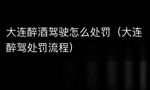 大连醉酒驾驶怎么处罚（大连醉驾处罚流程）