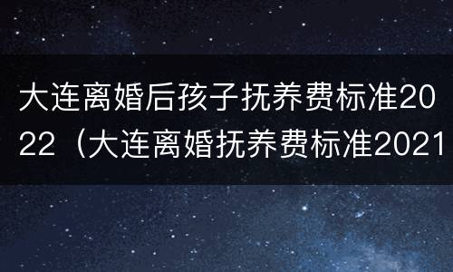 大连离婚后孩子抚养费标准2022（大连离婚抚养费标准2021）