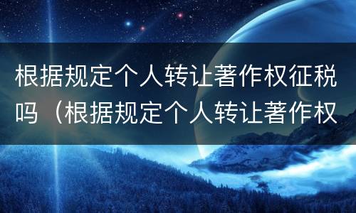 根据规定个人转让著作权征税吗（根据规定个人转让著作权征税吗合法吗）