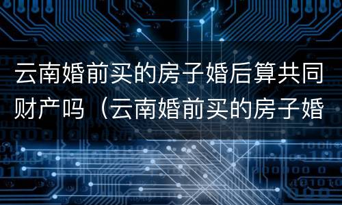 云南婚前买的房子婚后算共同财产吗（云南婚前买的房子婚后算共同财产吗知乎）