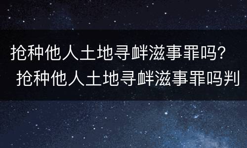 抢种他人土地寻衅滋事罪吗？ 抢种他人土地寻衅滋事罪吗判多少年