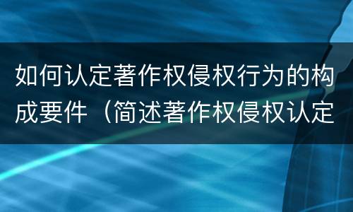 如何认定著作权侵权行为的构成要件（简述著作权侵权认定的方法和技巧）