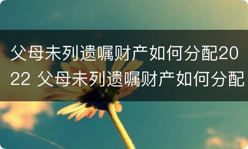 父母未列遗嘱财产如何分配2022 父母未列遗嘱财产如何分配2022年