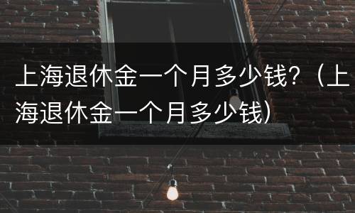 上海退休金一个月多少钱?（上海退休金一个月多少钱）
