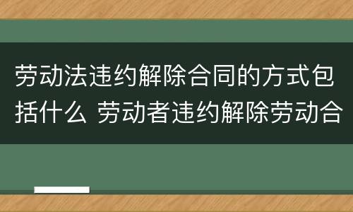 劳动法违约解除合同的方式包括什么 劳动者违约解除劳动合同