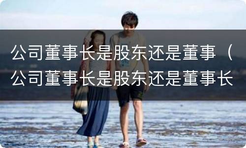 公司董事长是股东还是董事（公司董事长是股东还是董事长）